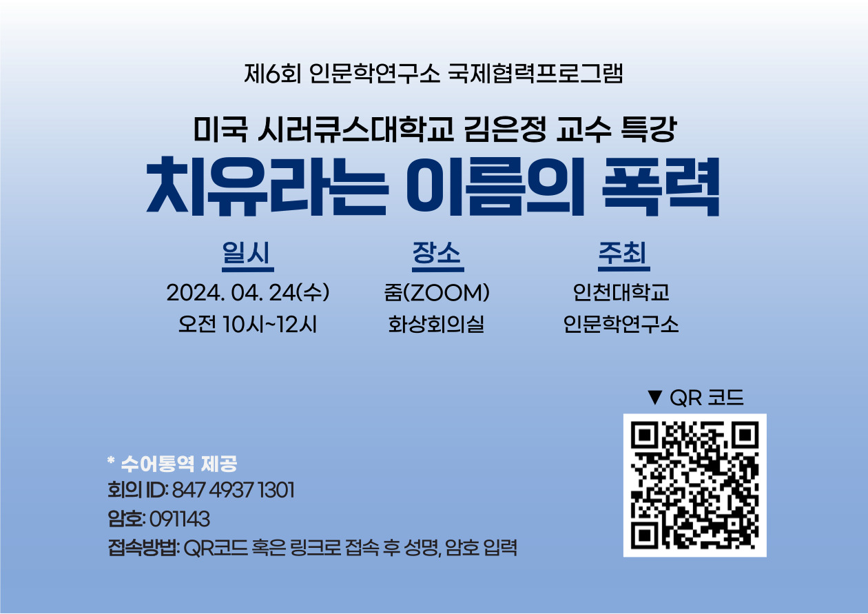 The 6th Humanities Research Institute International Cooperation Program Professor Kim Eun-jung of Syracuse University in the U.S. Special Lecture Healing Violence 2024.04.24. (Wednesday) Zoom (video conference room) Incheon National University Humanities Research Institute Sign language interpretation provision meeting ID:84749371301 Password:091143 Access method: Access QR code or link, enter name, password