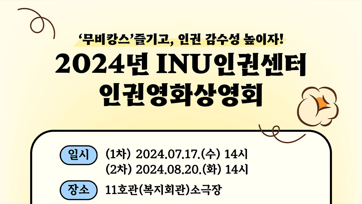 무비캉스즐기고, 인권 감수성 높이자! 2024년 INU인권센터 인권영화상영회 일시 (1차) 2024.07.17.(수) 14시 (2차) 2024.08.20.(화) 14시 장소 11호관(복지회관) 소극장