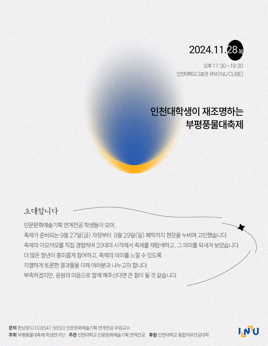 2024.11.28 목 오후 17:30~19:30 인천대학교 3호관 큐브  인천대학새이 재조명하는 부평풍물대축제  초대합니다 인문문화예술기획 연계전공 학생들이 모여, 축제가 준비되는 9월 27일(금) 자정부터 9월 29일(일) 폐막까지 현장을 누비며 고민했습니다. 축제의 이모저모를 직접 경험하며 20대의 시각에서 축제를 재탐색하고, 그 의미를 되새겨 보았습니다. 더 많은 청년이 흥미롭게 참여하고, 축제의 의미를 느낄 수 있도록 치열하게 토론한 결과물을 이제 여러분과 나누고자 합니다. 부족하겠지만, 응원의 마음으로 함께 해주신다면 큰 힘이 될 것 같습니다.  문의 한상정 (010 8541 5650)인문문화예술기획 연계전공 주임교수  주최 부평풍물대축제 학생연구단 주관 인천대학교 인문문화예술기획 연계전공 후원 인천대학교 융합자유전공대학