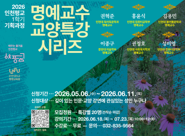2026 인천평교 1학기 기획과정 명예교수 교양특강 시리즈 권혁준 인천대 독어독문학과 명예교수 홍윤식 인천대 컴퓨터공학부 명예교수 김용민 인천대 불어불문학과 명예교수 이종구 중앙대 미술학부 명예교수 권정호 인천대 사회복지학과 명예교수 성미영 인천대 컴퓨터공학부 명예교수 신청기간 2026.05.06.(수)~2026.06.11.(목) 신청대상 깊이있는 인문교양강연에 관심있는 성인 누구나 모집정원 특강별 20명(선착순 마감) 강의기간 2026.06.18.(목)~07.23.(목) 10:00~12:00 수강료 무료 문의 032-835-9564
